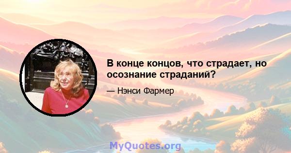 В конце концов, что страдает, но осознание страданий?