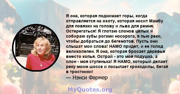 Я она, которая поднимает горы, когда отправляется на охоту, которая носит Мамбу для повязки на голову и льва для ремня. Остерегаться! Я глотаю слонов целых и собираю зубы рогами носорога, я пью реки, чтобы добраться до