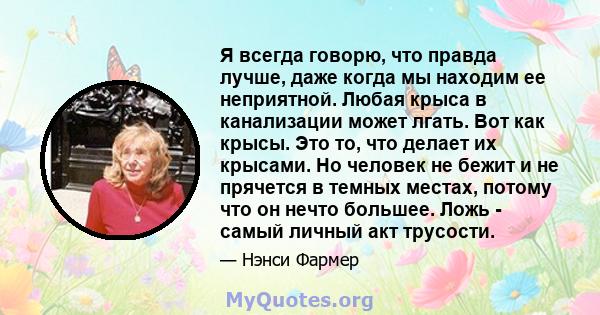 Я всегда говорю, что правда лучше, даже когда мы находим ее неприятной. Любая крыса в канализации может лгать. Вот как крысы. Это то, что делает их крысами. Но человек не бежит и не прячется в темных местах, потому что