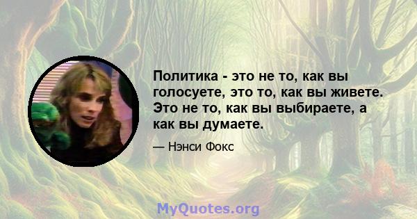 Политика - это не то, как вы голосуете, это то, как вы живете. Это не то, как вы выбираете, а как вы думаете.