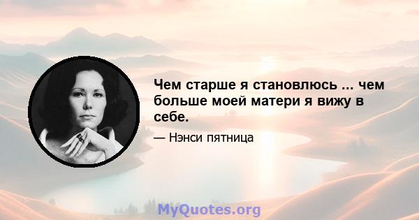 Чем старше я становлюсь ... чем больше моей матери я вижу в себе.