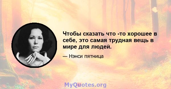 Чтобы сказать что -то хорошее в себе, это самая трудная вещь в мире для людей.