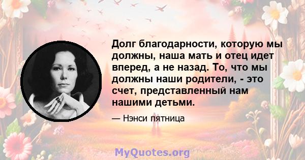 Долг благодарности, которую мы должны, наша мать и отец идет вперед, а не назад. То, что мы должны наши родители, - это счет, представленный нам нашими детьми.