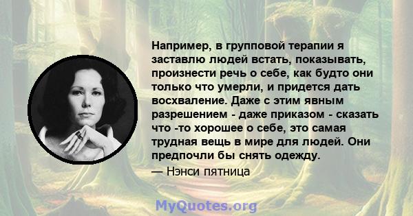 Например, в групповой терапии я заставлю людей встать, показывать, произнести речь о себе, как будто они только что умерли, и придется дать восхваление. Даже с этим явным разрешением - даже приказом - сказать что -то