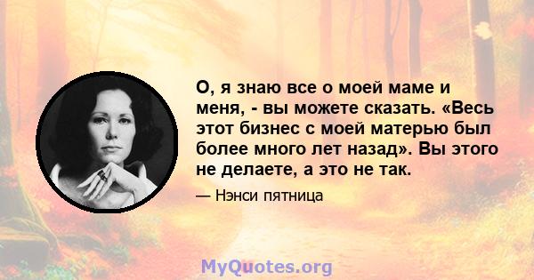 О, я знаю все о моей маме и меня, - вы можете сказать. «Весь этот бизнес с моей матерью был более много лет назад». Вы этого не делаете, а это не так.