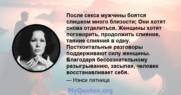 После секса мужчины боятся слишком много близости; Они хотят снова отделиться. Женщины хотят поговорить, продолжить слияние, таяние слияния в одну. Посткоитальные разговоры поддерживают силу женщины. Благодаря