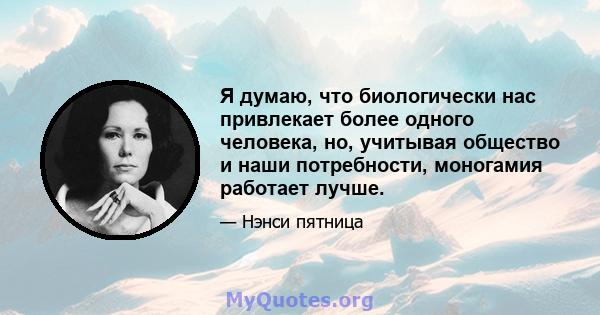 Я думаю, что биологически нас привлекает более одного человека, но, учитывая общество и наши потребности, моногамия работает лучше.