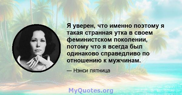 Я уверен, что именно поэтому я такая странная утка в своем феминистском поколении, потому что я всегда был одинаково справедливо по отношению к мужчинам.