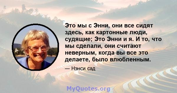 Это мы с Энни, они все сидят здесь, как картонные люди, судящие; Это Энни и я. И то, что мы сделали, они считают неверным, когда вы все это делаете, было влюбленным.