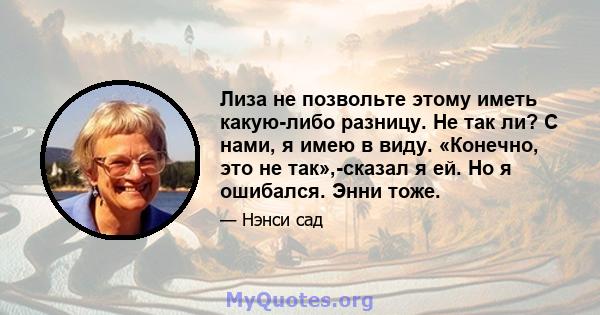 Лиза не позвольте этому иметь какую-либо разницу. Не так ли? С нами, я имею в виду. «Конечно, это не так»,-сказал я ей. Но я ошибался. Энни тоже.