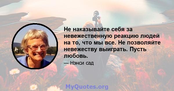 Не наказывайте себя за невежественную реакцию людей на то, что мы все. Не позволяйте невежеству выиграть. Пусть любовь.