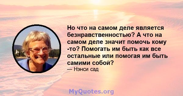 Но что на самом деле является безнравственностью? А что на самом деле значит помочь кому -то? Помогать им быть как все остальные или помогая им быть самими собой?