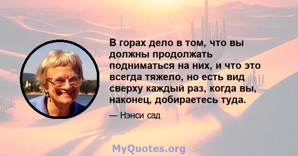 В горах дело в том, что вы должны продолжать подниматься на них, и что это всегда тяжело, но есть вид сверху каждый раз, когда вы, наконец, добираетесь туда.