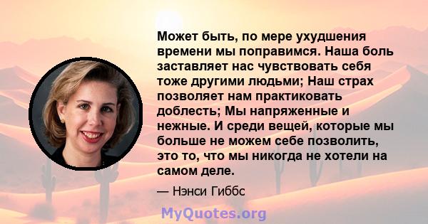 Может быть, по мере ухудшения времени мы поправимся. Наша боль заставляет нас чувствовать себя тоже другими людьми; Наш страх позволяет нам практиковать доблесть; Мы напряженные и нежные. И среди вещей, которые мы