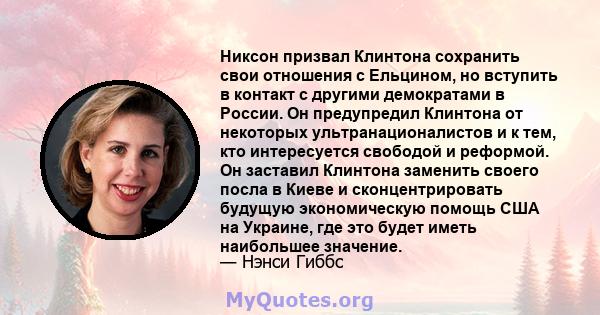 Никсон призвал Клинтона сохранить свои отношения с Ельцином, но вступить в контакт с другими демократами в России. Он предупредил Клинтона от некоторых ультранационалистов и к тем, кто интересуется свободой и реформой.