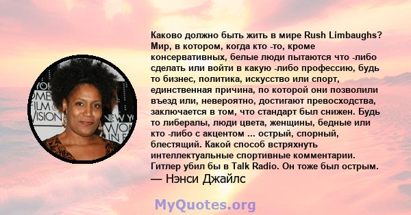 Каково должно быть жить в мире Rush Limbaughs? Мир, в котором, когда кто -то, кроме консервативных, белые люди пытаются что -либо сделать или войти в какую -либо профессию, будь то бизнес, политика, искусство или спорт, 