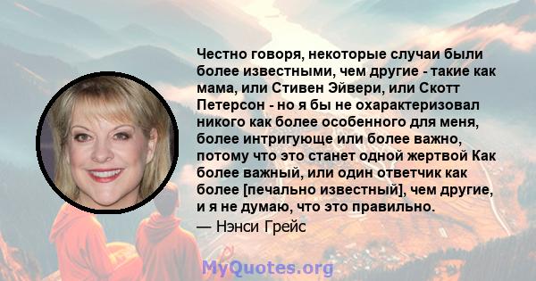 Честно говоря, некоторые случаи были более известными, чем другие - такие как мама, или Стивен Эйвери, или Скотт Петерсон - но я бы не охарактеризовал никого как более особенного для меня, более интригующе или более