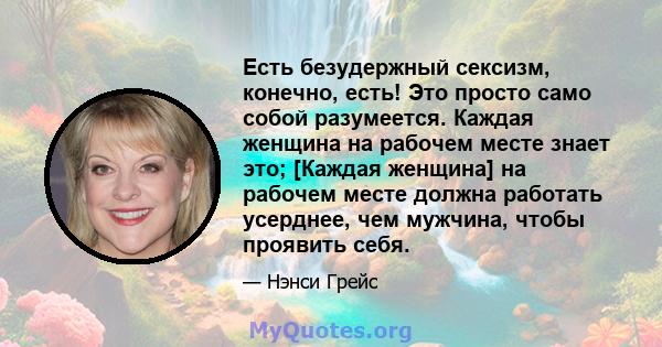 Есть безудержный сексизм, конечно, есть! Это просто само собой разумеется. Каждая женщина на рабочем месте знает это; [Каждая женщина] на рабочем месте должна работать усерднее, чем мужчина, чтобы проявить себя.