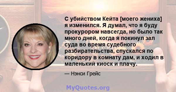 С убийством Кейта [моего жениха] я изменился. Я думал, что я буду прокурором навсегда, но было так много дней, когда я покинул зал суда во время судебного разбирательства, спускался по коридору в комнату дам, и ходил в