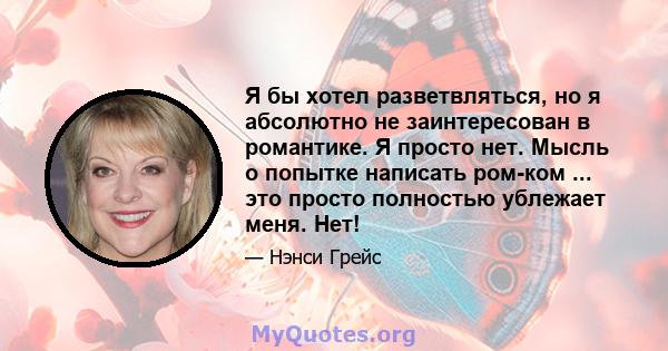 Я бы хотел разветвляться, но я абсолютно не заинтересован в романтике. Я просто нет. Мысль о попытке написать ром-ком ... это просто полностью ублежает меня. Нет!