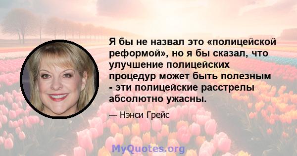 Я бы не назвал это «полицейской реформой», но я бы сказал, что улучшение полицейских процедур может быть полезным - эти полицейские расстрелы абсолютно ужасны.