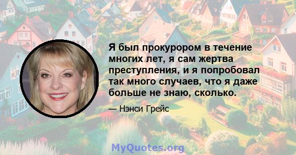 Я был прокурором в течение многих лет, я сам жертва преступления, и я попробовал так много случаев, что я даже больше не знаю, сколько.