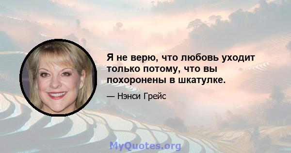 Я не верю, что любовь уходит только потому, что вы похоронены в шкатулке.