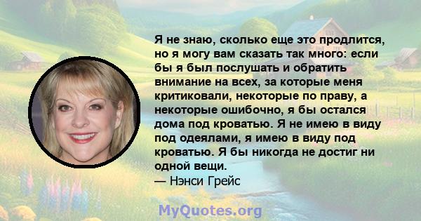 Я не знаю, сколько еще это продлится, но я могу вам сказать так много: если бы я был послушать и обратить внимание на всех, за которые меня критиковали, некоторые по праву, а некоторые ошибочно, я бы остался дома под