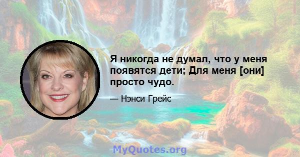 Я никогда не думал, что у меня появятся дети; Для меня [они] просто чудо.