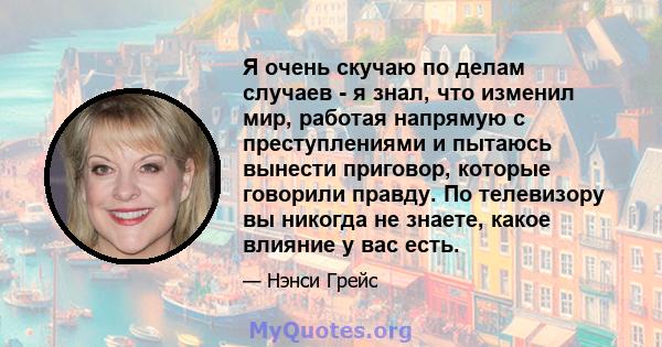 Я очень скучаю по делам случаев - я знал, что изменил мир, работая напрямую с преступлениями и пытаюсь вынести приговор, которые говорили правду. По телевизору вы никогда не знаете, какое влияние у вас есть.