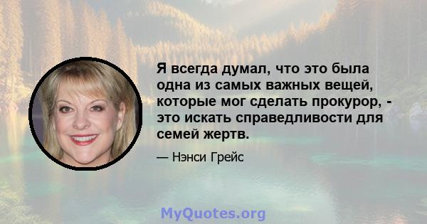 Я всегда думал, что это была одна из самых важных вещей, которые мог сделать прокурор, - это искать справедливости для семей жертв.