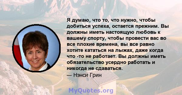 Я думаю, что то, что нужно, чтобы добиться успеха, остается прежним. Вы должны иметь настоящую любовь к вашему спорту, чтобы провести вас во все плохие времена, вы все равно хотите кататься на лыжах, даже когда что -то