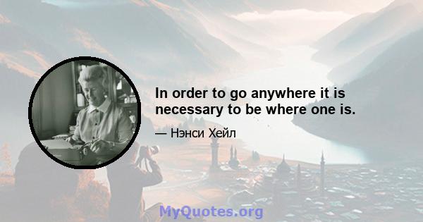 In order to go anywhere it is necessary to be where one is.