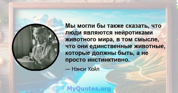 Мы могли бы также сказать, что люди являются нейротиками животного мира, в том смысле, что они единственные животные, которые должны быть, а не просто инстинктивно.