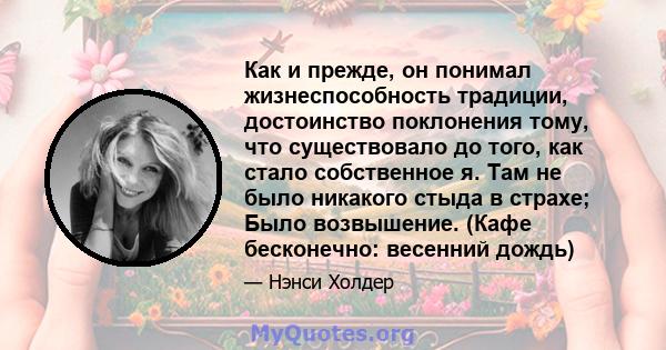 Как и прежде, он понимал жизнеспособность традиции, достоинство поклонения тому, что существовало до того, как стало собственное я. Там не было никакого стыда в страхе; Было возвышение. (Кафе бесконечно: весенний дождь)