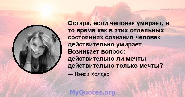 Остара, если человек умирает, в то время как в этих отдельных состояниях сознания человек действительно умирает. Возникает вопрос: действительно ли мечты действительно только мечты?