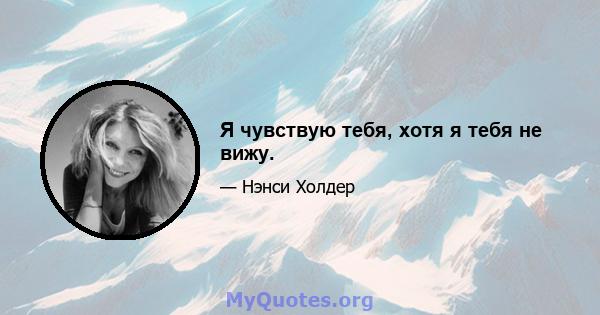 Я чувствую тебя, хотя я тебя не вижу.