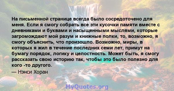 На письменной странице всегда было сосредоточено для меня. Если я смогу собрать все эти кусочки памяти вместе с дневниками и буквами и насыщенными мыслями, которые загромождают мой разум и книжные полки, то, возможно, я 