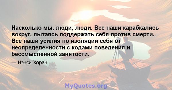 Насколько мы, люди, люди. Все наши карабкались вокруг, пытаясь поддержать себя против смерти. Все наши усилия по изоляции себя от неопределенности с кодами поведения и бессмысленной занятости.