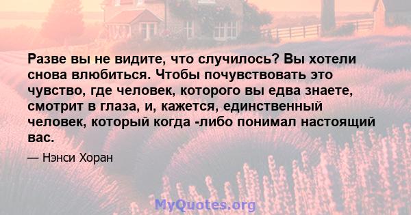 Разве вы не видите, что случилось? Вы хотели снова влюбиться. Чтобы почувствовать это чувство, где человек, которого вы едва знаете, смотрит в глаза, и, кажется, единственный человек, который когда -либо понимал