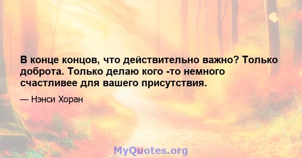 В конце концов, что действительно важно? Только доброта. Только делаю кого -то немного счастливее для вашего присутствия.