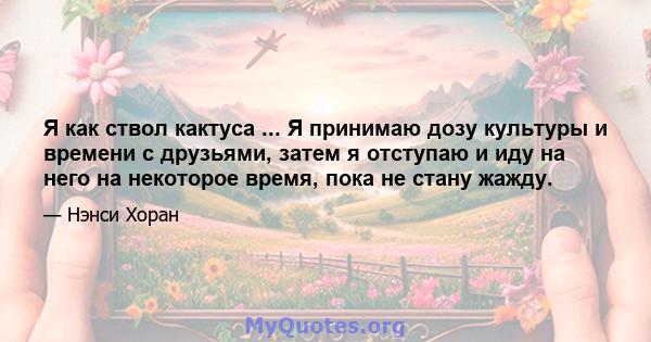 Я как ствол кактуса ... Я принимаю дозу культуры и времени с друзьями, затем я отступаю и иду на него на некоторое время, пока не стану жажду.