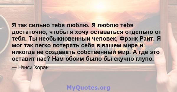 Я так сильно тебя люблю. Я люблю тебя достаточно, чтобы я хочу оставаться отдельно от тебя. Ты необыкновенный человек, Фрэнк Райт. Я мог так легко потерять себя в вашем мире и никогда не создавать собственный мир. А где 