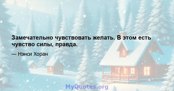 Замечательно чувствовать желать. В этом есть чувство силы, правда.