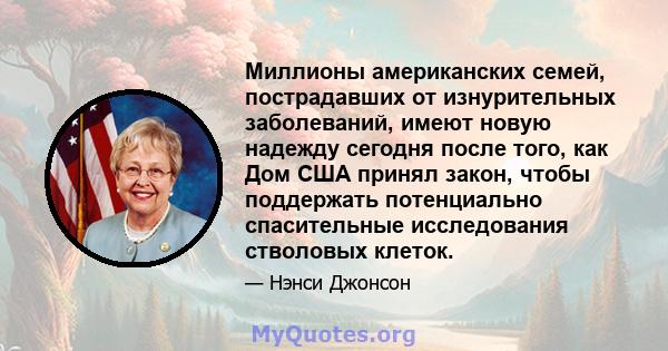 Миллионы американских семей, пострадавших от изнурительных заболеваний, имеют новую надежду сегодня после того, как Дом США принял закон, чтобы поддержать потенциально спасительные исследования стволовых клеток.