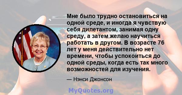 Мне было трудно остановиться на одной среде, и иногда я чувствую себя дилетантом, занимая одну среду, а затем желаю научиться работать в другом. В возрасте 76 лет у меня действительно нет времени, чтобы успокоиться до