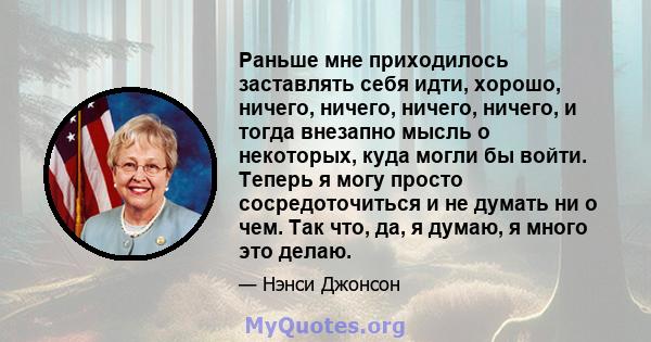 Раньше мне приходилось заставлять себя идти, хорошо, ничего, ничего, ничего, ничего, и тогда внезапно мысль о некоторых, куда могли бы войти. Теперь я могу просто сосредоточиться и не думать ни о чем. Так что, да, я