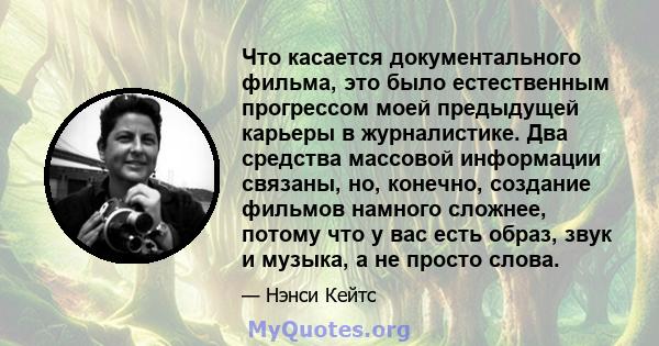 Что касается документального фильма, это было естественным прогрессом моей предыдущей карьеры в журналистике. Два средства массовой информации связаны, но, конечно, создание фильмов намного сложнее, потому что у вас