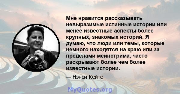 Мне нравится рассказывать невыразимые истинные истории или менее известные аспекты более крупных, знакомых историй. Я думаю, что люди или темы, которые немного находятся на краю или за пределами мейнстрима, часто