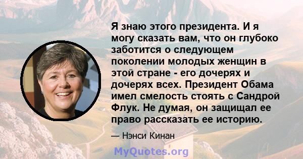 Я знаю этого президента. И я могу сказать вам, что он глубоко заботится о следующем поколении молодых женщин в этой стране - его дочерях и дочерях всех. Президент Обама имел смелость стоять с Сандрой Флук. Не думая, он